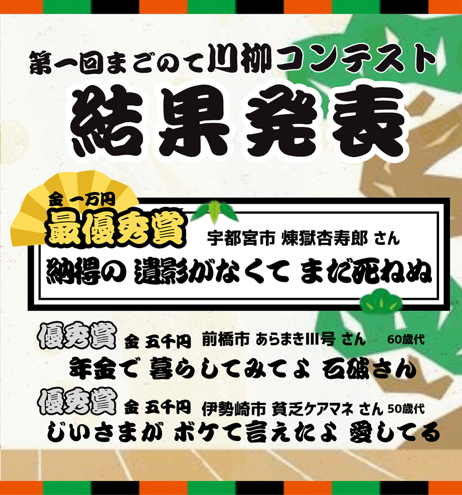 第1回まごのて川柳コンテスト　結果発表　[最優秀賞]納得の 遺影がなくて まだ死ねぬ/宇都宮市 煉獄杏寿郎 さん　[優秀賞]年金で 暮らしてみてよ 石破さん/前橋市 あらまきⅢ号 さん　[優秀賞]じいさまが ボケて言えたよ 愛してる/伊勢崎市 貧乏ケアマネ さん