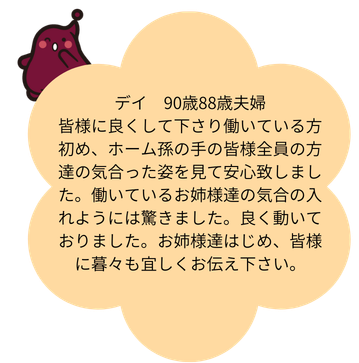 デイ 90歳88歳夫婦 皆様に良くして下さり働いている方初め、ホーム孫の手の皆様全員の方達の気合った姿を見て安心致しました。働いているお姉様達の気合の入れようには驚きました。良く動いておりました。お姉様達はじめ、皆様に暮々も宜しくお伝え下さい。